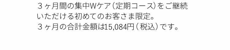 ３ヶ月間の定期コース を継続いただける初めてのお客さま限定。３ヶ月の合計金額は14,810円（ 税込 ）です。