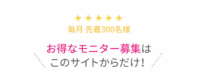 毎月 先着300名様 お得なモニター募集はこのサイトからだけ！