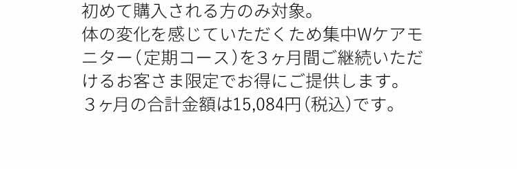 ３ヶ月間の定期コース を継続いただける初めてのお客さま限定。３ヶ月の合計金額は14,810円（ 税込 ）です。