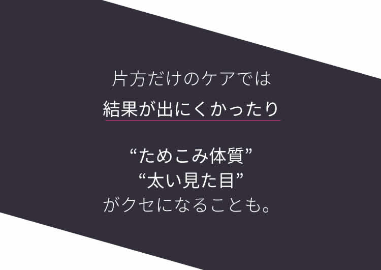 片方だけのケアでは結果が出にくかったり“ためこみ体質”“太い見た目”がクセになることも。