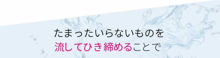 たまったいらないものを流してひき締めることで