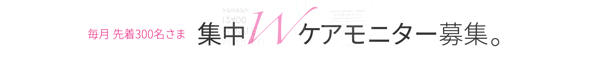 毎月 先着300名様 集中Wケアモニター募集。