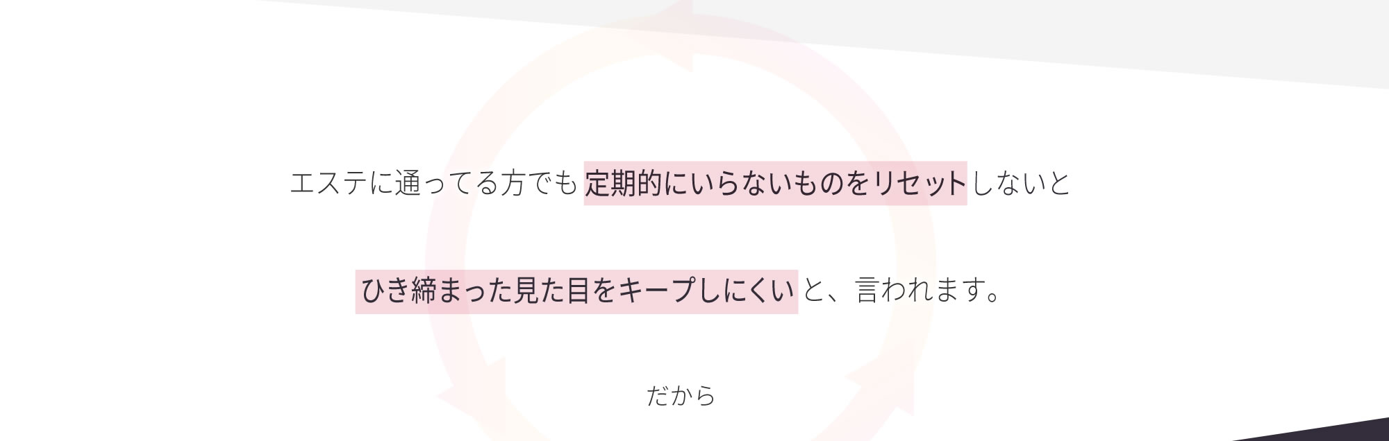 エステに通ってる方でも定期的にいらないものをリセットしないとひき締まった見た目をキープしにくいと、言われます。