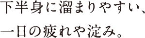 下半身に溜まりやすい、一日の疲れや淀み。