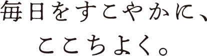 毎日をすこやかに、ここちよく。