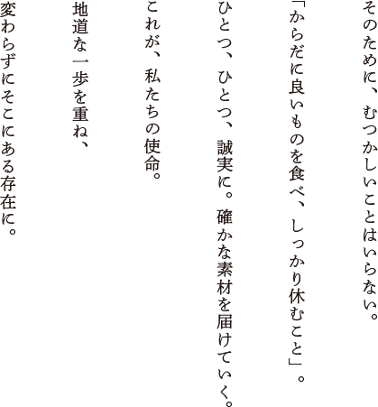 そのために、むつかしいことはいらない。「からだに良いものを食べ、しっかり休むこと」。ひとつ、ひとつ、誠実に。確かな素材を届けていく。これが、私たちの使命。地道な一歩を重ね、変わらずにそこにある存在に。