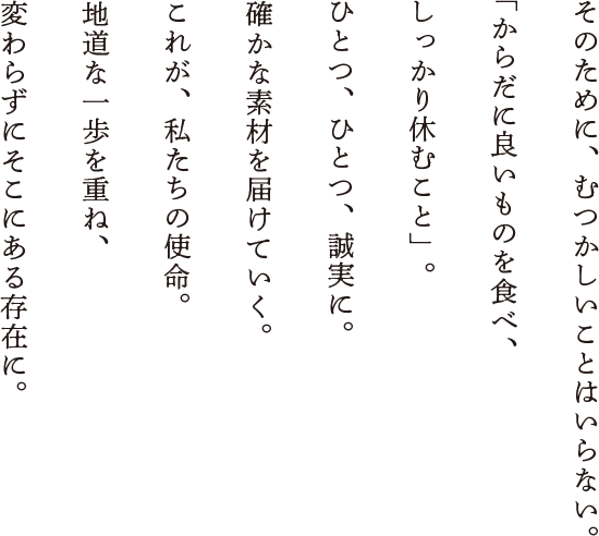 そのために、むつかしいことはいらない。「からだに良いものを食べ、しっかり休むこと」。ひとつ、ひとつ、誠実に。確かな素材を届けていく。これが、私たちの使命。地道な一歩を重ね、変わらずにそこにある存在に。